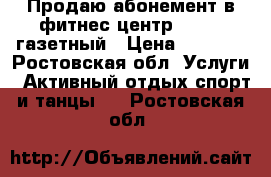 Продаю абонемент в фитнес центр FITRON газетный › Цена ­ 6 000 - Ростовская обл. Услуги » Активный отдых,спорт и танцы   . Ростовская обл.